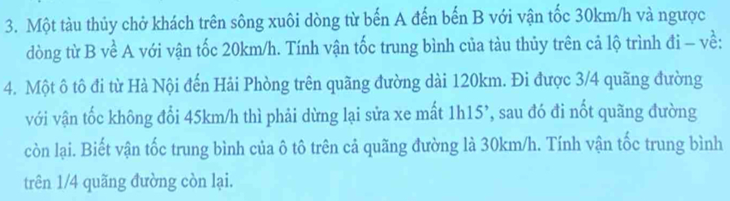 Một tàu thủy chở khách trên sông xuôi dòng từ bến A đến bến B với vận tốc 30km/h và ngược 
dòng từ B về A với vận tốc 20km/h. Tính vận tốc trung bình của tàu thủy trên cả lộ trình đi - về: 
4. Một ô tô đi từ Hà Nội đến Hải Phòng trên quãng đường dài 120km. Đi được 3/4 quãng đường 
với vận tốc không đổi 45km/h thì phải dừng lại sửa xe mất 1h15 ’, sau đó đi nốt quãng đường 
còn lại. Biết vận tốc trung bình của ô tô trên cả quãng đường là 30km/h. Tính vận tốc trung bình 
trên 1/4 quãng đường còn lại.