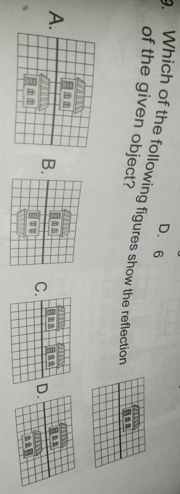 D. 6
9. Which of the following figures show the reflection
of the given object?
A
B
C.