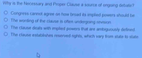 Why is the Necessary and Proper Clause a source of ongoing debate?
Congress carinot agree on how broad its implied powers should be
The wording of the clause is often undergoing revision
The clause deals with implied powers that are ambiguously defined.
The clause establishes reserved rights, which vary from state to state