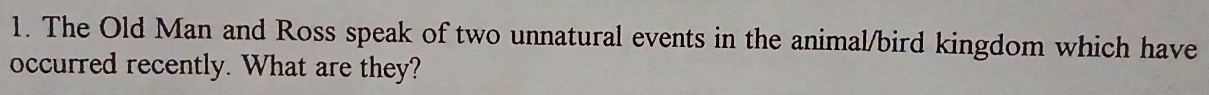 The Old Man and Ross speak of two unnatural events in the animal/bird kingdom which have 
occurred recently. What are they?