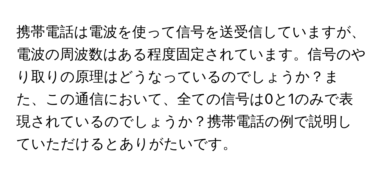 携帯電話は電波を使って信号を送受信していますが、電波の周波数はある程度固定されています。信号のやり取りの原理はどうなっているのでしょうか？また、この通信において、全ての信号は0と1のみで表現されているのでしょうか？携帯電話の例で説明していただけるとありがたいです。