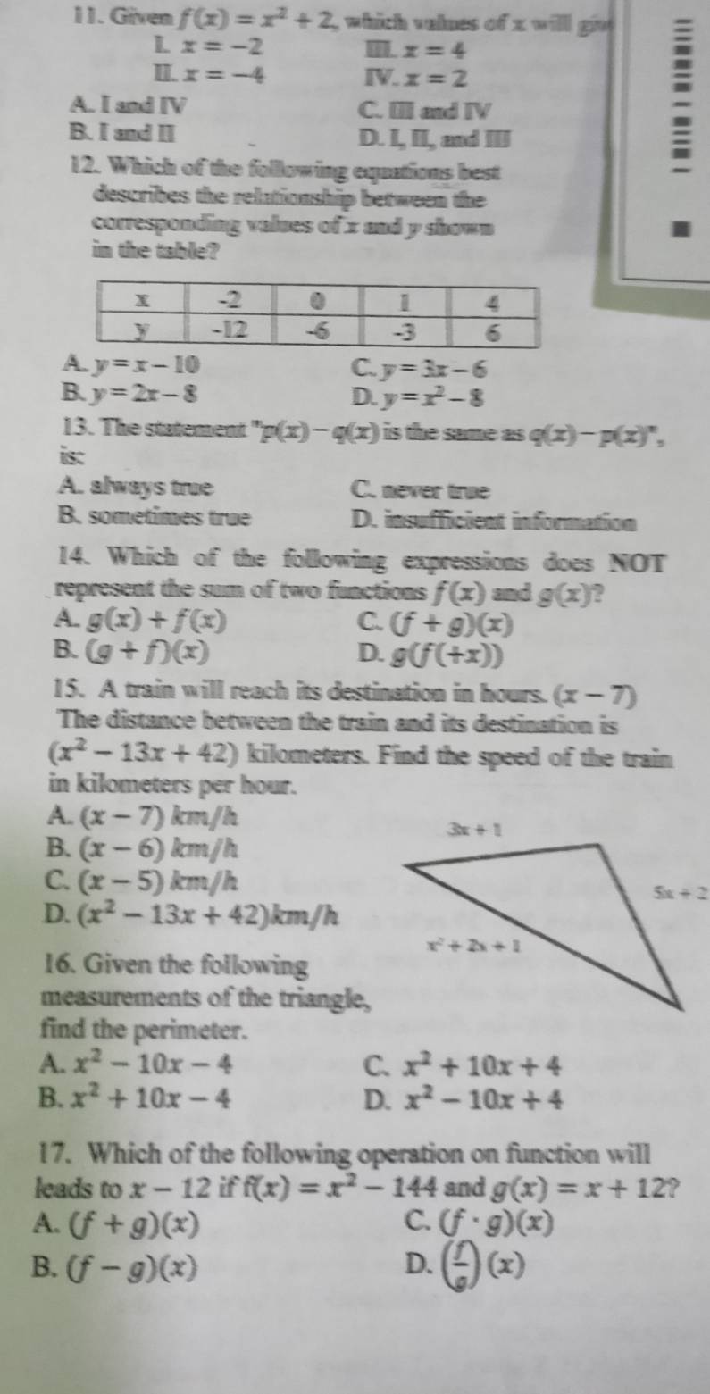 Given f(x)=x^2+2 which velnes of x will giv 
L x=-2
x=4
II. x=-4 IV. x=2
A. I and IV C. III and IV
=
B. I and I D. I, II, and III
12. Which of the following equations best
describes the relationship between the
corresponding values of x and y shown I
in the table?
A. y=x-10 C. y=3x-6
B. y=2x-8 D. y=x^2-8
13. The statement " p(x)-q(x) is the same as q(x)-p(x)'',
is:
A. always true C. never tre
B. sometimes true D. insufficient information
14. Which of the following expressions does NOT
represent the sum of two functions f(x) and g(x) ?
A. g(x)+f(x) C. (f+g)(x)
B. (g+f)(x) D. g(f(+x))
15. A train will reach its destination in hours. (x-7)
The distance between the train and its destination is
(x^2-13x+42) kilometers. Find the speed of the train
in kilometers per hour.
A. (x-7)km/h
B. (x-6)km/h
C. (x-5)km/h
D. (x^2-13x+42)km/h
16. Given the following
measurements of the triangle,
find the perimeter.
A. x^2-10x-4 C. x^2+10x+4
B. x^2+10x-4 D. x^2-10x+4
17. Which of the following operation on function will
leads to x-12 if f(x)=x^2-144 and g(x)=x+12 ?
A. (f+g)(x) C. (f· g)(x)
B. (f-g)(x) D. ( f/g )(x)