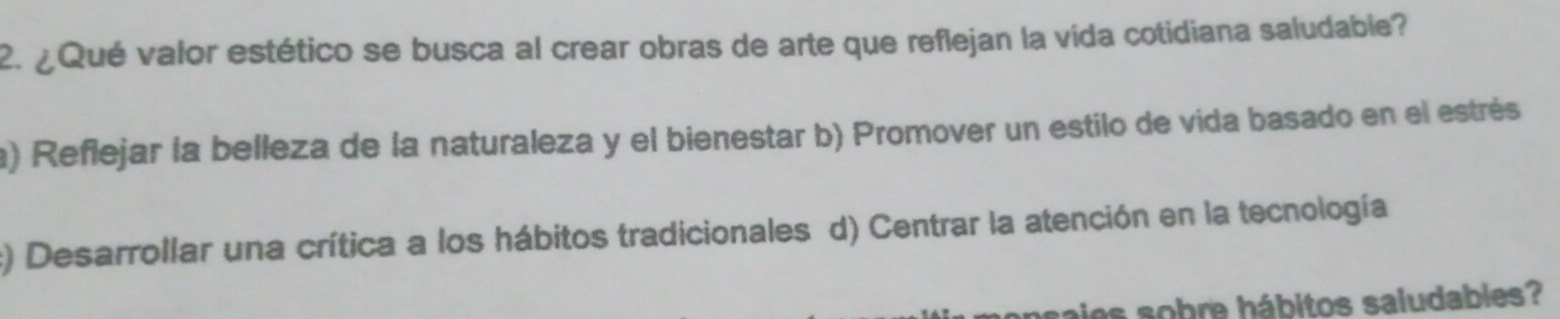 ¿Qué valor estético se busca al crear obras de arte que reflejan la vida cotidiana saludable?
a) Reflejar la belleza de la naturaleza y el bienestar b) Promover un estilo de vida basado en el estrés
:) Desarrollar una crítica a los hábitos tradicionales d) Centrar la atención en la tecnología
sajes sobre hábitos saludables?