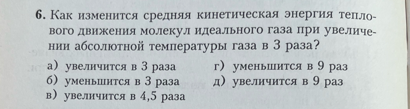 Как изменеится средняя кинетическая энергия теπло-
вого движения молекул идеального газа при увеличе₋
нии абсолютной температуры газа в З раза?
а увеличится в З раза г уменьшится в9 раз
б уменьшится в З раза д увеличится в 9 раз
в увеличится в 4,5 раза