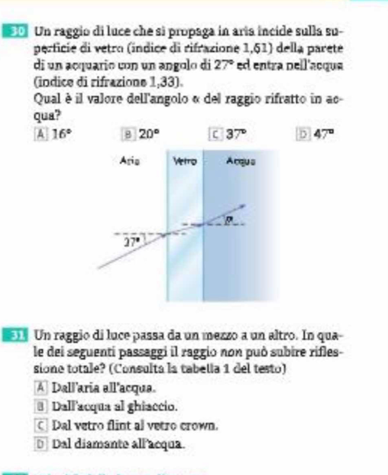 Un raggio di luce che si propaga in aría incide sulla su-
perficie di vetro (índice di rifrazione 1,51) della pareté
di un acquario con un angolo di 27° ed entra pell'acqua
(indice di rifrazione 1,33).
Qual è il valore dell'angolo « del raggio rifratto in ac
qua?
A 16°
8 20°
C 37° D 47°
Un raggio di luce passa da un mezzo a un altro. In qua-
le dei seguenti passaggi il raggio non può subire rifles-
sione totale? (Consulta la tabella 1 del testo)
A] Dallaria all'acqua.
€ Dallacqua al ghiaccio.
] Dal vetro flint al vetro crown.
€Dal diamante allacqua.