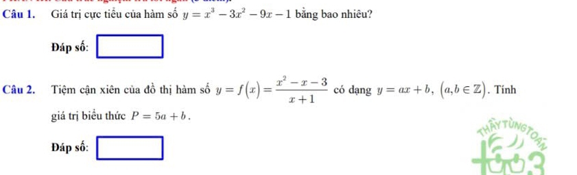 Giá trị cực tiểu của hàm số y=x^3-3x^2-9x-1 bằng bao nhiêu? 
Đáp số: □ 
Câu 2. Tiệm cận xiên của 4a^2 thị hàm số y=f(x)= (x^2-x-3)/x+1  có dạng y=ax+b, (a,b∈ Z). Tính 
giá trị biểu thức P=5a+b. 
Thầy Tùng TOh 
Đáp số: □