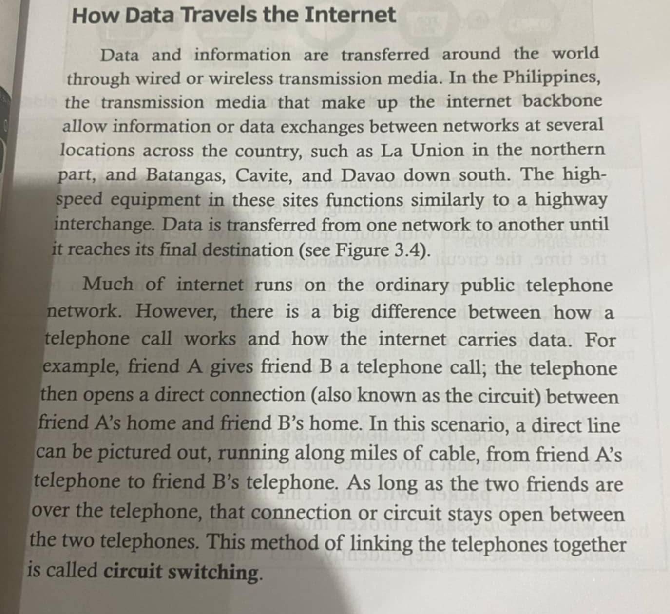 How Data Travels the Internet 
Data and information are transferred around the world 
through wired or wireless transmission media. In the Philippines, 
the transmission media that make up the internet backbone 
allow information or data exchanges between networks at several 
locations across the country, such as La Union in the northern 
part, and Batangas, Cavite, and Davao down south. The high- 
speed equipment in these sites functions similarly to a highway 
interchange. Data is transferred from one network to another until 
it reaches its final destination (see Figure 3.4). 
Much of internet runs on the ordinary public telephone 
network. However, there is a big difference between how a 
telephone call works and how the internet carries data. For 
example, friend A gives friend B a telephone call; the telephone 
then opens a direct connection (also known as the circuit) between 
friend A’s home and friend B’s home. In this scenario, a direct line 
can be pictured out, running along miles of cable, from friend A’s 
telephone to friend B’s telephone. As long as the two friends are 
over the telephone, that connection or circuit stays open between 
the two telephones. This method of linking the telephones together 
is called circuit switching.