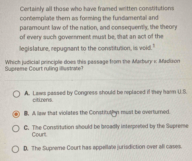 Certainly all those who have framed written constitutions
contemplate them as forming the fundamental and
paramount law of the nation, and consequently, the theory
of every such government must be, that an act of the
legislature, repugnant to the constitution, is void.1
Which judicial principle does this passage from the Marbury v. Madison
Supreme Court ruling illustrate?
A. Laws passed by Congress should be replaced if they harm U.S.
citizens.
B. A law that violates the Constitution must be overturned.
C. The Constitution should be broadly interpreted by the Supreme
Court.
D. The Supreme Court has appellate jurisdiction over all cases.