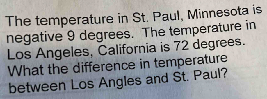 The temperature in St. Paul, Minnesota is 
negative 9 degrees. The temperature in 
Los Angeles, California is 72 degrees. 
What the difference in temperature 
between Los Angles and St. Paul?