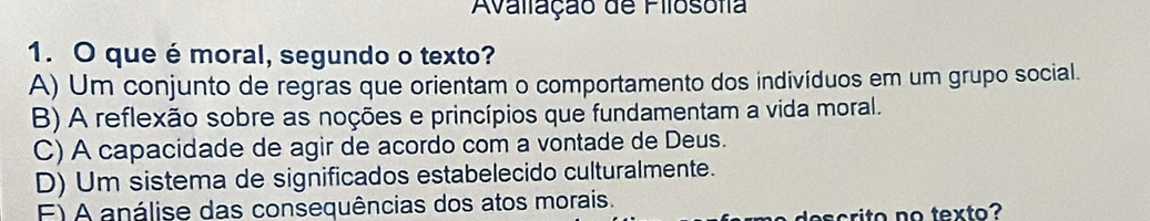 Avaliação de Filosofia
1. O que é moral, segundo o texto?
A) Um conjunto de regras que orientam o comportamento dos indivíduos em um grupo social.
B) A reflexão sobre as noções e princípios que fundamentam a vida moral.
C) A capacidade de agir de acordo com a vontade de Deus.
D) Um sistema de significados estabelecido culturalmente.
F) A análise das consequências dos atos morais.