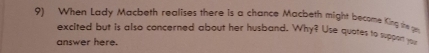 When Lady Macbeth realises there is a chance Macbeth might become King the ge 
excited but is also concerned about her husband. Why? Use quotes to suppon 
answer here.