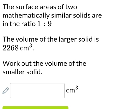 The surface areas of two 
mathematically similar solids are 
in the ratio 1:9
The volume of the larger solid is
2268cm^3. 
Work out the volume of the 
smaller solid.
□ cm^3