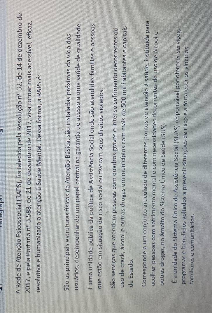 raragraph
A Rede de Atenção Psicossocial (RAPS), fortalecida pela Resolução n^(_ o)32 , de 14 de dezembro de
2017, e pela Portaria n 4º 3.588, de 21 de dezembro de 2017, visa tornar mais acessível, eficaz,
resolutiva e humanizada a atenção à Saúde Mental. Dessa forma, a RAPS é:
São as principais estruturas físicas da Atenção Básica, são instaladas próximas da vida dos
usuários, desempenhando um papel central na garantia de acesso a uma saúde de qualidade.
É uma unidade pública da política de Assistência Social onde são atendidas famílias e pessoas,
que estão em situação de risco social ou tiveram seus direitos violados.
São serviços que atendem pessoas com quadros graves e intenso sofrimento decorrentes do
uso de crack, álcool e outras drogas em municípios com mais de 500 mil habitantes e capitais
de Estado.
Corresponde a um conjunto articulado de diferentes pontos de atenção à saúde, instituída para
acolher pessoas com sofrimento mental e com necessidades decorrentes do uso de álcool e
outras drogas, no âmbito do Sistema Único de Saúde (SUS).
É a unidade do Sistema Único de Assistência Social (SUAS) responsável por oferecer serviços,
programas e benefícios voltados a prevenir situações de risco.e a fortalecer os vínculos
familiares e comunitários.