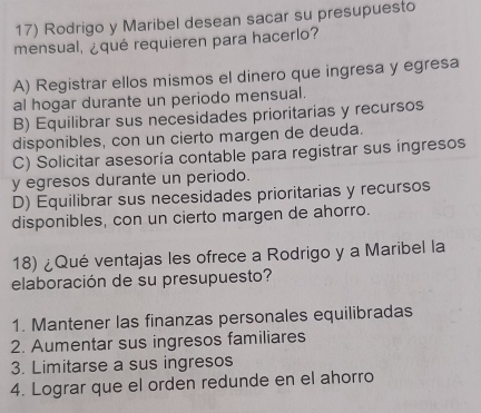 Rodrigo y Maribel desean sacar su presupuesto
mensual, ¿qué requieren para hacerlo?
A) Registrar ellos mismos el dinero que ingresa y egresa
al hogar durante un periodo mensual.
B) Equilibrar sus necesidades prioritarias y recursos
disponibles, con un cierto margen de deuda.
C) Solicitar asesoría contable para registrar sus ingresos
y egresos durante un periodo.
D) Equilibrar sus necesidades prioritarias y recursos
disponibles, con un cierto margen de ahorro.
18) ¿Qué ventajas les ofrece a Rodrigo y a Maribel la
elaboración de su presupuesto?
1. Mantener las finanzas personales equilibradas
2. Aumentar sus ingresos familiares
3. Limitarse a sus ingresos
4. Lograr que el orden redunde en el ahorro