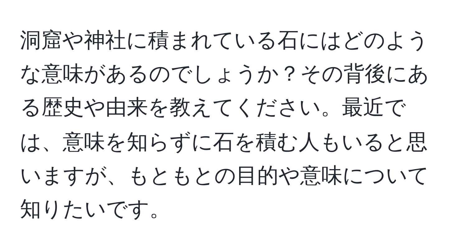 洞窟や神社に積まれている石にはどのような意味があるのでしょうか？その背後にある歴史や由来を教えてください。最近では、意味を知らずに石を積む人もいると思いますが、もともとの目的や意味について知りたいです。