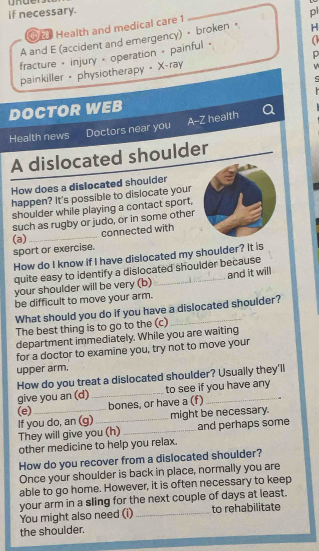 unde 
if necessary. pl 
H 
1 Health and medical care 1 
A and E (accident and emergency) • broken • 
p 
fracture « injury « operation » painful « 
a 
painkiller • physiotherapy = X-ray 
s 
DOCTOR WEB 
A-Z health 
Health news Doctors near you 
A dislocated shoulder 
How does a dislocated shoulder 
happen? It's possible to dislocate your 
shoulder while playing a contact sport, 
such as rugby or judo, or in some other 
connected with 
(a) 
_ 
sport or exercise. 
How do I know if I have dislocated my shoulder? It is 
quite easy to identify a dislocated shoulder because 
your shoulder will be very (b)_ and it will 
be difficult to move your arm. 
What should you do if you have a dislocated shoulder? 
The best thing is to go to the (c) 
department immediately. While you are waiting 
for a doctor to examine you, try not to move your 
upper arm. 
How do you treat a dislocated shoulder? Usually they'll 
give you an (d) _to see if you have any 
(e)_ bones, or have a (f)_ 
If you do, an (g)_ might be necessary. 
They will give you (h) _and perhaps some 
other medicine to help you relax. 
How do you recover from a dislocated shoulder? 
Once your shoulder is back in place, normally you are 
able to go home. However, it is often necessary to keep 
your arm in a sling for the next couple of days at least. 
You might also need (i) _to rehabilitate 
the shoulder.