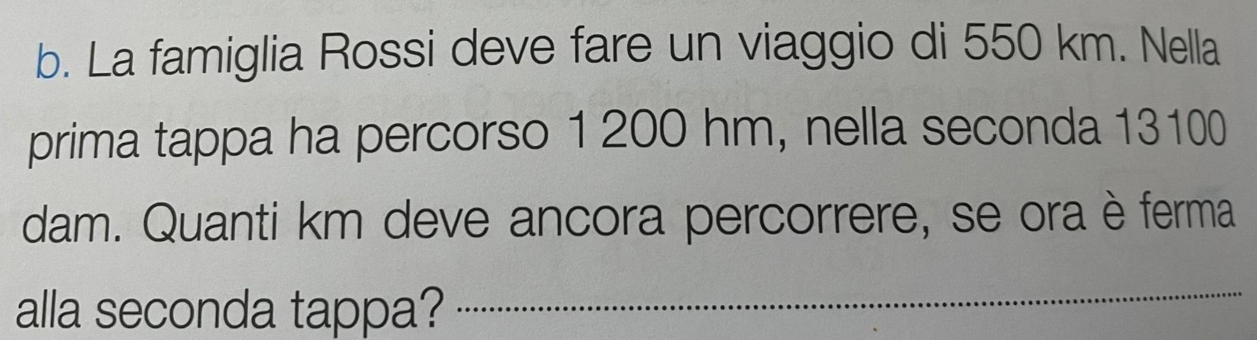 La famiglia Rossi deve fare un viaggio di 550 km. Nella 
prima tappa ha percorso 1 200 hm, nella seconda 13100
dam. Quanti km deve ancora percorrere, se ora è ferma 
alla seconda tappa?_