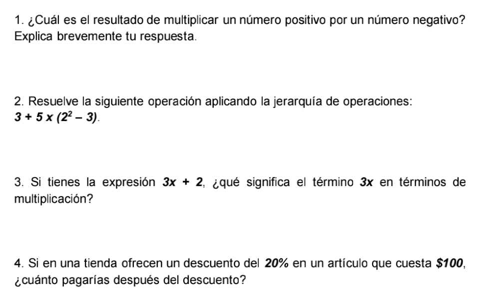 ¿Cuál es el resultado de multiplicar un número positivo por un número negativo? 
Explica brevemente tu respuesta. 
2. Resuelve la siguiente operación aplicando la jerarquía de operaciones:
3+5x(2^2-3). 
3. Si tienes la expresión 3x+2 L iqué significa el término 3x en términos de 
multiplicación? 
4. Si en una tienda ofrecen un descuento del 20% en un artículo que cuesta $100, 
¿cuánto pagarías después del descuento?