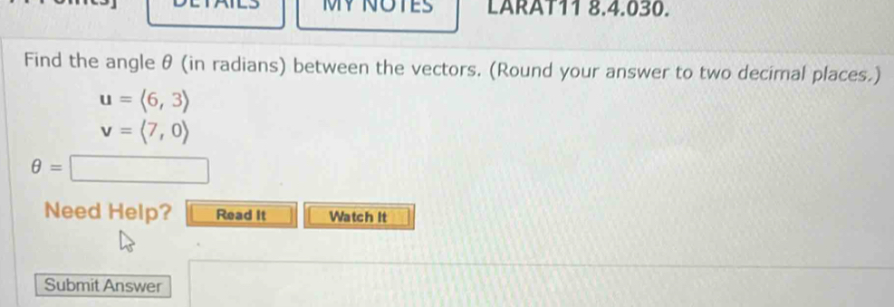 LARAT11 8.4.030. 
Find the angle θ (in radians) between the vectors. (Round your answer to two decimal places.)
u=langle 6,3rangle
v=langle 7,0rangle
θ =□ □ 
Need Help? Read It Watch It 
Submit Answer