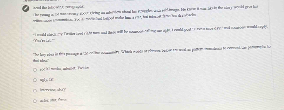 Read the following paragraphs:
The young actor was uneasy about giving an interview about his struggles with self-image. He knew it was likely the story would give his
critics more ammunition. Social media had helped make him a star, but internet fame has drawbacks.
“I could check my Twitter feed right now and there will be someone calling me ugly. I could post ‘Have a nice day!’ and someone would reply,
‘You’re fat.’”
The key idea in this passage is the online community. Which words or phrases below are used as pattern transitions to connect the paragraphs to
that idea?
social media, internet, Twitter
ugly, fat
interview, story
actor, star, fame