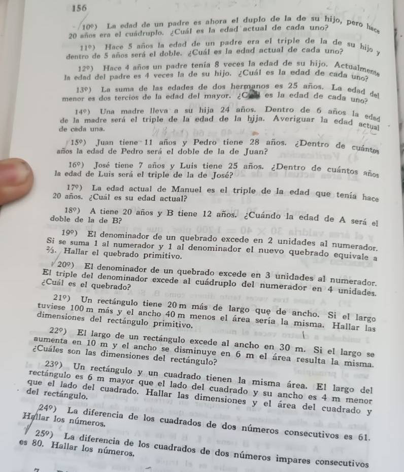 156
10°) La edad de un padre es ahora el duplo de la de su hijo, pero hace
20 años era el cuádruplo. ¿Cuál es la edad actual de cada uno?
11°) Hace 5 años la edad de un padre era el triple de la de su hijo y
dentro de 5 años será el doble. ¿Cuál es la edad actual de cada uno?
12°) Hace 4 años un padre tenía 8 veces la edad de su hijo. Actualmente
la edad del padre es 4 veces la de su hijo. ¿Cuál es la edad de cada uno?
13º) La suma de las edades de dos hermanos es 25 años. La edad del
menor es dos tercios de la edad del mayor. ¿Cl es la edad de cada uno?
14º) Una madre lleva a su hija 24 años. Dentro de 6 años la edad
de la madre será el triple de la edad de la hjja. Averiguar la edad actual
de cada una.
15º) Juan tiene 11 años y Pedro tiene 28 años. ¿Dentro de cuánts
años la edad de Pedro será el doble de la de Juan?
16º) José tiene 7 años y Luis tiene 25 años. ¿Dentro de cuántos años
la edad de Luis será el triple de la de José?
17°) l La edad actual de Manuel es el triple de la edad que tenía hace
20 años. ¿Cuál es su edad actual?
18º) A tiene 20 años y B tiene 12 años. ¿Cuándo la edad de A será el
doble de la de B?
19° ) El denominador de un quebrado excede en 2 unidades al numerador.
Si se suma 1 al numerador y 1 al denominador el nuevo quebrado equivale a
%. Hallar el quebrado primitivo.
/ 2 09) El denominador de un quebrado excede en 3 unidades al numerador.
El triple del denominador excede al cuádruplo del numerador en 4 unidades.
¿Cuál es el quebrado?
21°) aUn rectángulo tiene 20 m más de largo que de ancho. Si el largo
tuviese 100 m más y el ancho 40 m menos el área sería la misma. Hallar las
dimensiones del rectángulo primitivo.
22°) ) El largo de un rectángulo excede al ancho en 30 m. Si el largo se
aumenta en 10 m y el ancho se disminuye en 6 m el área resulta la misma.
¿Cuáles son las dimensiones del rectángulo?
23°) Un rectángulo y un cuadrado tienen la misma área. El largo del
rectángulo es 6 m mayor que el lado del cuadrado y su ancho es 4 m menor
del rectángulo.
que el lado del cuadrado. Hallar las dimensiones y el área del cuadrado y
Hallar los números.
24°) La diferencia de los cuadrados de dos números consecutivos es 61.
es 80. Hallar los números.
25°) La diferencia de los cuadrados de dos números impares consecutivos