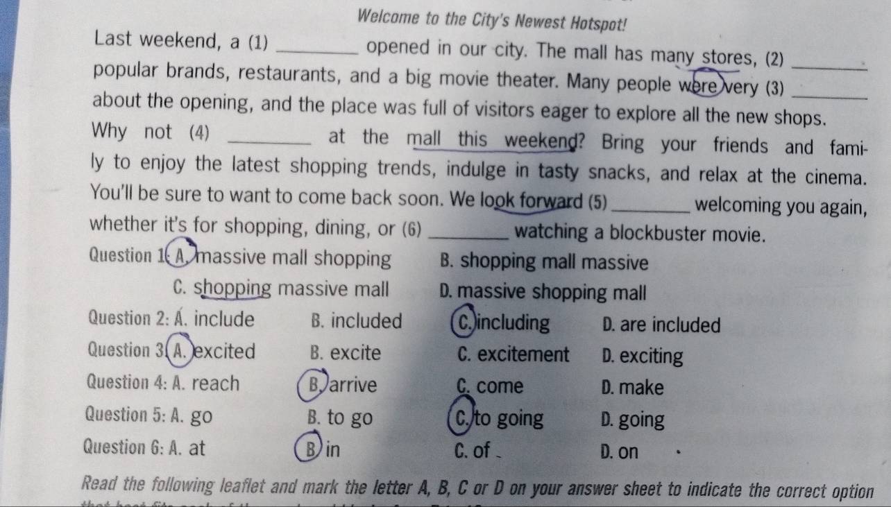Welcome to the City's Newest Hotspot!
Last weekend, a (1) _opened in our city. The mall has many stores, (2)
popular brands, restaurants, and a big movie theater. Many people were very (3)_
about the opening, and the place was full of visitors eager to explore all the new shops.
Why not (4) _at the mall this weekend? Bring your friends and fami-
ly to enjoy the latest shopping trends, indulge in tasty snacks, and relax at the cinema.
You'll be sure to want to come back soon. We look forward (5) _welcoming you again,
whether it's for shopping, dining, or (6) _watching a blockbuster movie.
Question 1 A. massive mall shopping B. shopping mall massive
C. shopping massive mall D. massive shopping mall
Question 2:A . include B. included C including D. are included
Question 3. A. excited B. excite C. excitement D. exciting
Question 4:A . reach B arrive C. come D. make
Question 5:A. go B. to go C. to going D. going
Question 6:A . at Bin C. of D. on
Read the following leaflet and mark the letter A, B, C or D on your answer sheet to indicate the correct option