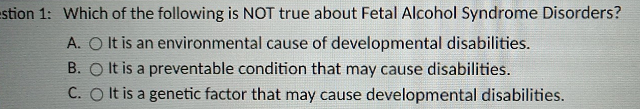 estion 1: Which of the following is NOT true about Fetal Alcohol Syndrome Disorders?
A. It is an environmental cause of developmental disabilities.
B. It is a preventable condition that may cause disabilities.
C. It is a genetic factor that may cause developmental disabilities.