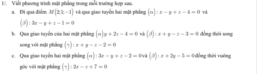 1/. Viết phương trình mặt phăng trong mỗi trường hợp sau. 
a. Đi qua điểm M(2;1;-1) và qua giao tuyến hai mặt phẳng (alpha ):x-y+z-4=0 và
(beta ):3x-y+z-1=0
b. Qua giao tuyến của hai mặt phẳng (alpha )y+2z-4=0 và (beta ):x+y-z-3=0 đồng thời song 
song với mặt phắng (gamma ):x+y-z-2=0
c. Qua giao tuyến hai mặt phẳng (α) : 3x-y+z-2=0 và (beta ):x+2y-5=0 đồng thời vuông 
góc với mặt phắng (gamma ):2x-z+7=0