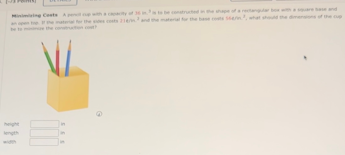 [−73 Päints]
Minimizing Costs A pencil cup with a capacity of 36in.^3 is to be constructed in the shape of a rectangular box with a square base and
an open top. If the material for the sides costs 216/in.^2 and the material for the base costs 56e/in.^2 , what should the dimensions of the cup
be to minimize the construction cost?
height in
length in
width in