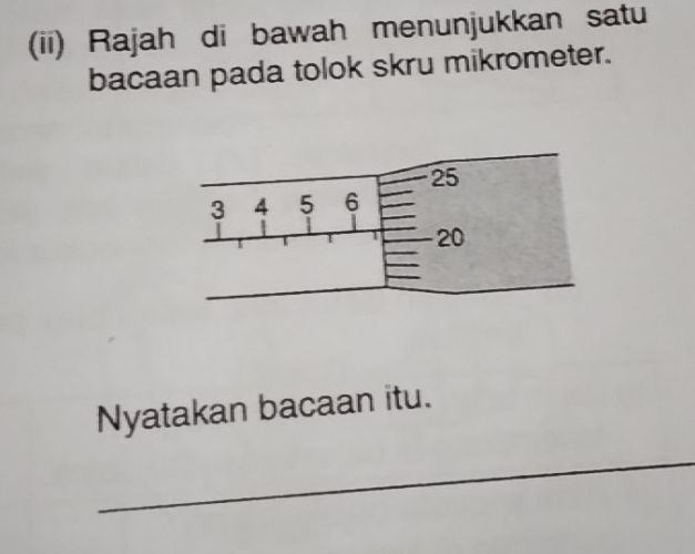 (ii) Rajah di bawah menunjukkan satu 
bacaan pada tolok skru mikrometer. 
Nyatakan bacaan itu. 
_