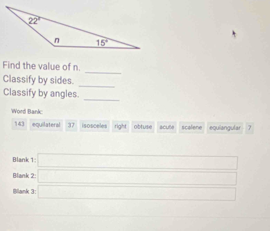 Find the value of n.
Classify by sides.
_
Classify by angles.
_
Word Bank:
143 equilateral 37 isosceles right obtuse acute scalene equiangular 7
Blank 1: □
Blank 2
Blank 3:
^