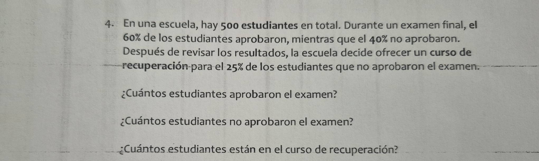 En una escuela, hay 500 estudiantes en total. Durante un examen final, el
60% de los estudiantes aprobaron, mientras que el 40% no aprobaron. 
Después de revisar los resultados, la escuela decide ofrecer un curso de 
recuperación para el 25% de los estudiantes que no aprobaron el examen. 
¿Cuántos estudiantes aprobaron el examen? 
¿Cuántos estudiantes no aprobaron el examen? 
¿Cuántos estudiantes están en el curso de recuperación?