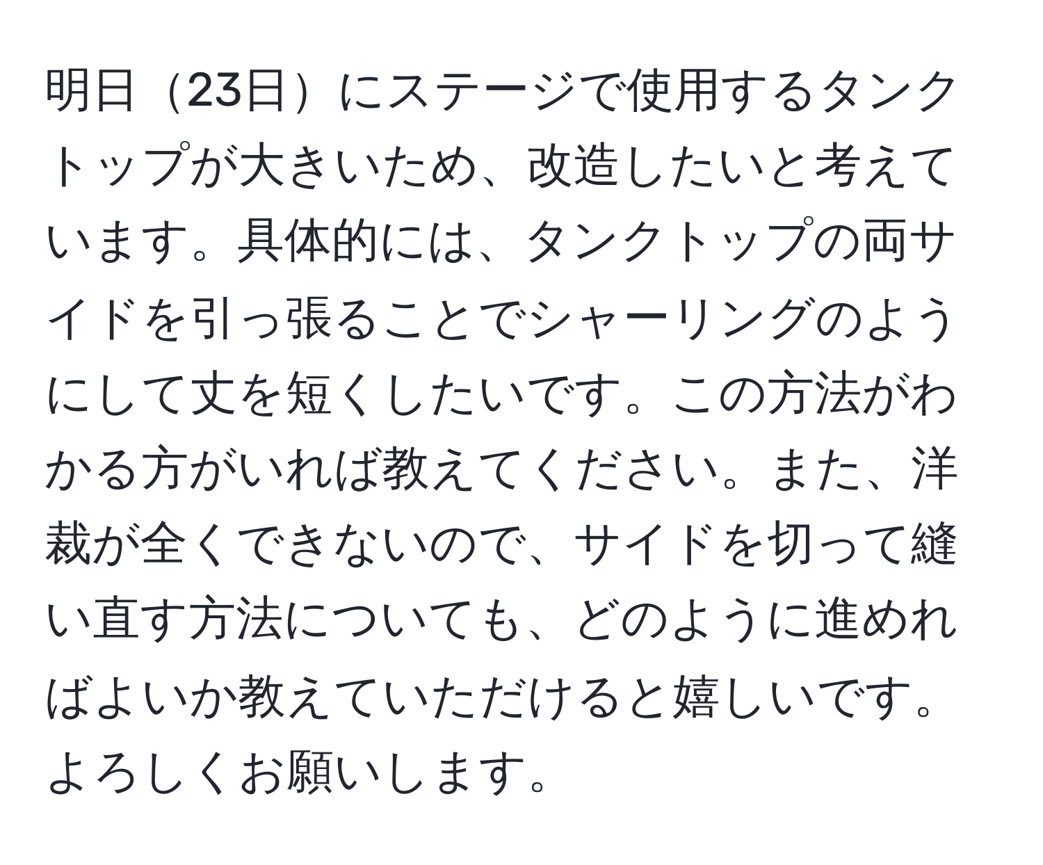 明日23日にステージで使用するタンクトップが大きいため、改造したいと考えています。具体的には、タンクトップの両サイドを引っ張ることでシャーリングのようにして丈を短くしたいです。この方法がわかる方がいれば教えてください。また、洋裁が全くできないので、サイドを切って縫い直す方法についても、どのように進めればよいか教えていただけると嬉しいです。よろしくお願いします。