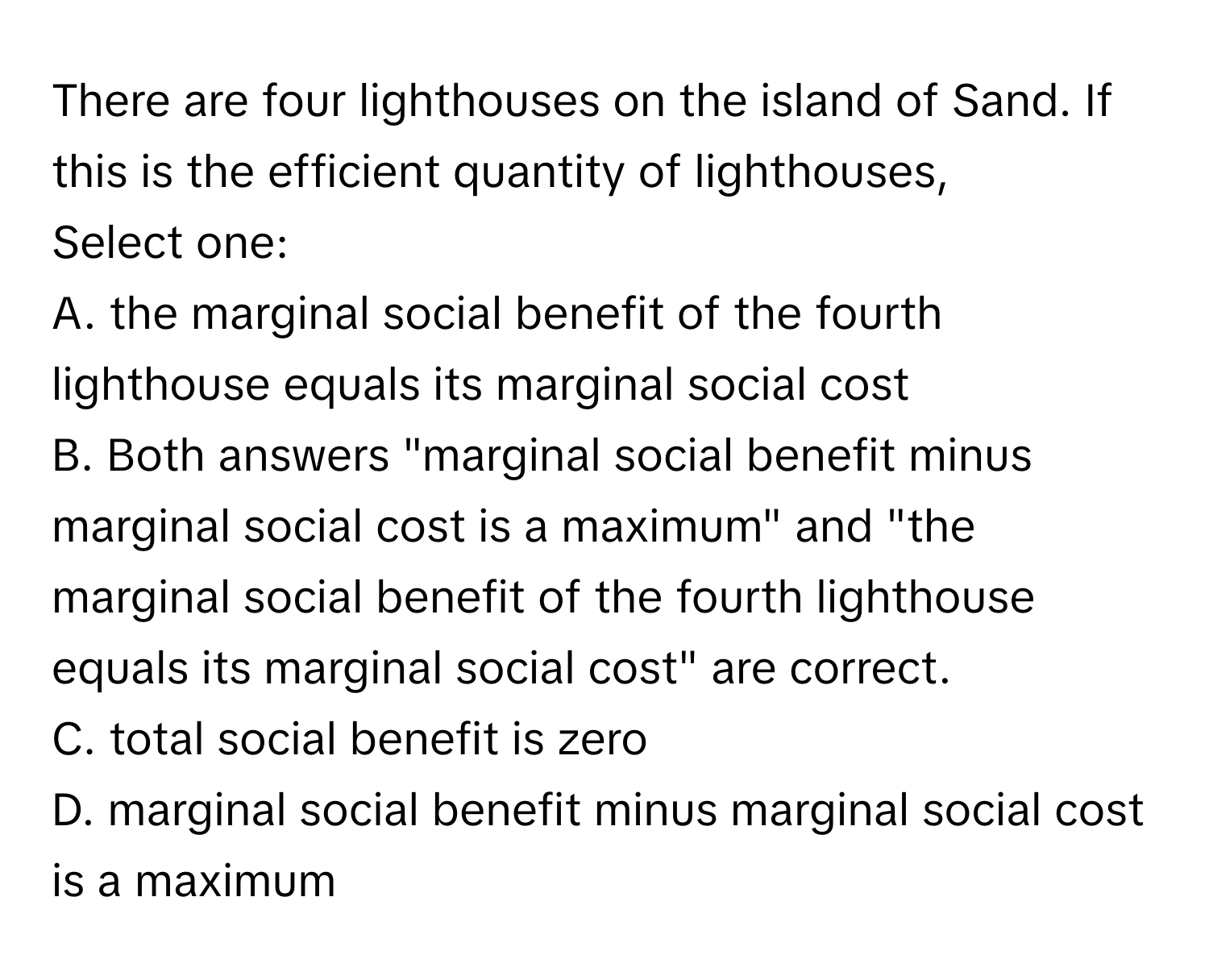 There are four lighthouses on the island of Sand. If this is the efficient quantity of lighthouses, 
Select one:
A. the marginal social benefit of the fourth lighthouse equals its marginal social cost
B. Both answers "marginal social benefit minus marginal social cost is a maximum" and "the marginal social benefit of the fourth lighthouse equals its marginal social cost" are correct.
C. total social benefit is zero
D. marginal social benefit minus marginal social cost is a maximum