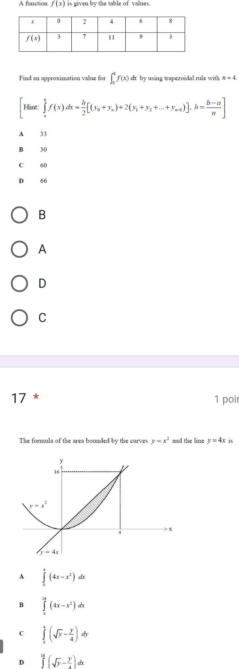 A function f(x) is given by the table of values.
Find an approximation value for ∈t _0^(8f(x) dx by using trapezoidal rule with n=4.
[Hint:∈tlimits _a^bf(x)dxapprox frac h)2[(y_0+y_n)+2(y_1+y_2+...+y_n-1)],h= (b-a)/n ]
A 33
B 30
C 60
D 66
B
A
D
C
17 * 1 poi
The formula of the area bounded by the curves y=x^2 and the line y=4x is
A ∈tlimits _0^(4(4x-x^2))dx
B ∈tlimits _0^((16)(4x-x^2))dx
C ∈tlimits _0^(4(sqrt(y)-frac y)4)dy
D ∈tlimits^((16)^(16)(sqrt(y)-frac y)4)dx