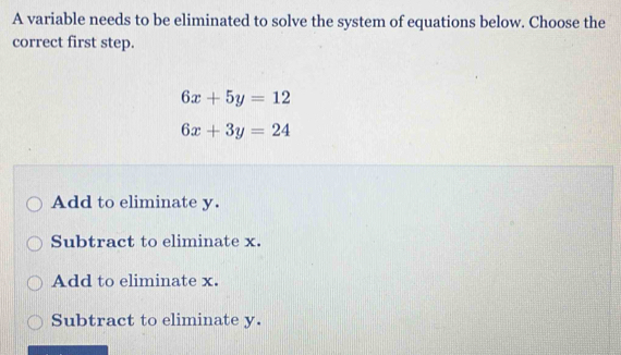 A variable needs to be eliminated to solve the system of equations below. Choose the
correct first step.
6x+5y=12
6x+3y=24
Add to eliminate y.
Subtract to eliminate x.
Add to eliminate x.
Subtract to eliminate y.