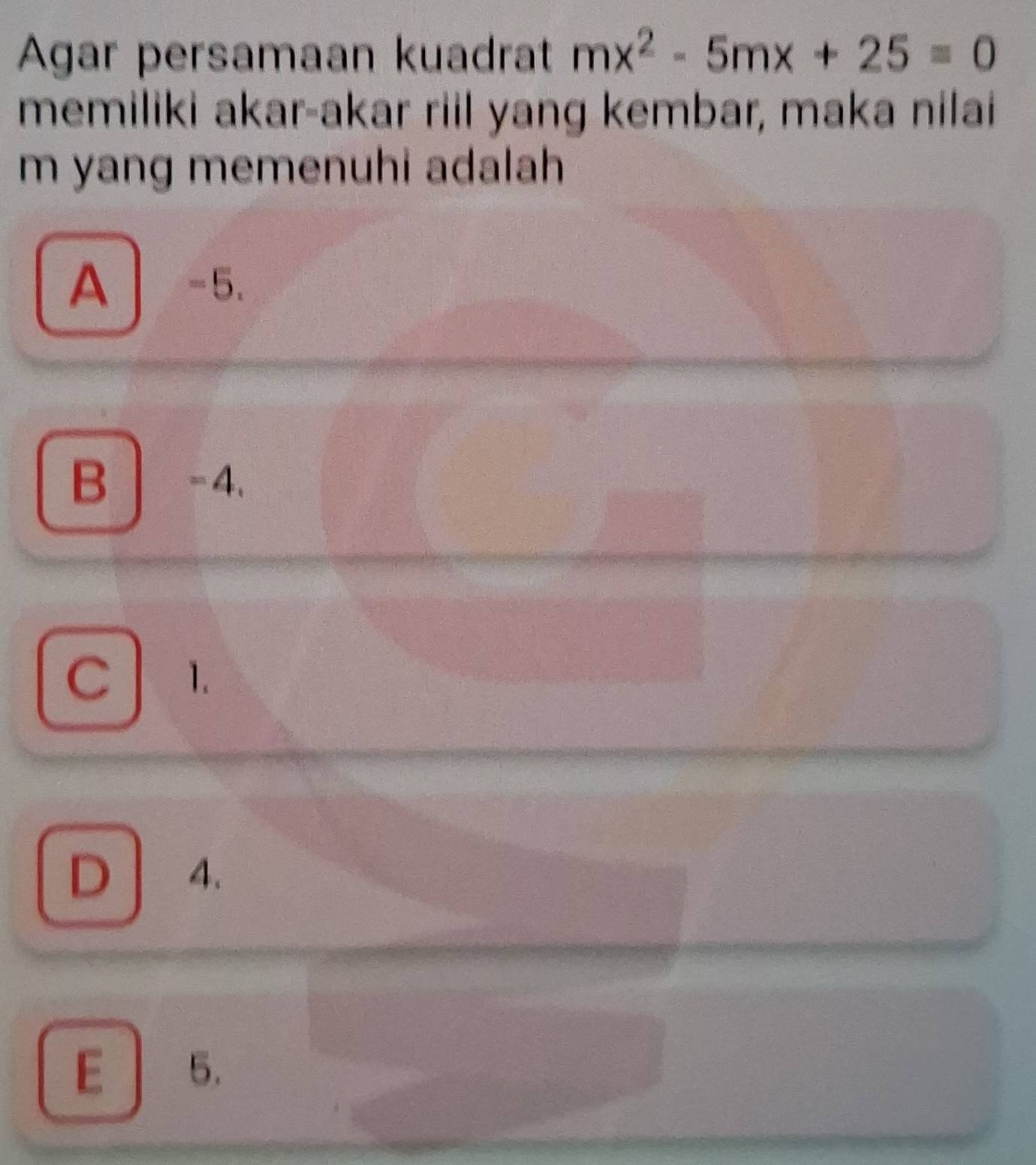 Agar persamaan kuadrat mx^2-5mx+25=0
memiliki akar-akar riil yang kembar, maka nilai
m yang memenuhi adalah
A -5.
B -4.
C 1.
D 4.
E 5.