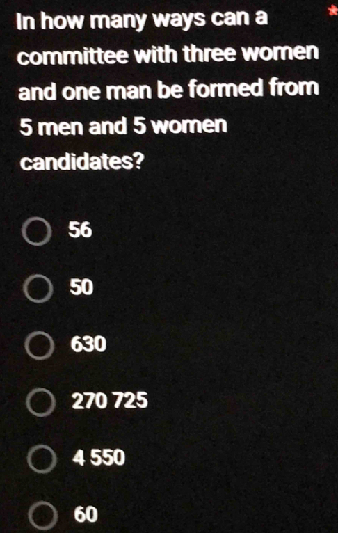 In how many ways can a
committee with three women
and one man be formed from
5 men and 5 women
candidates?
56
50
630
270 725
4 550
60