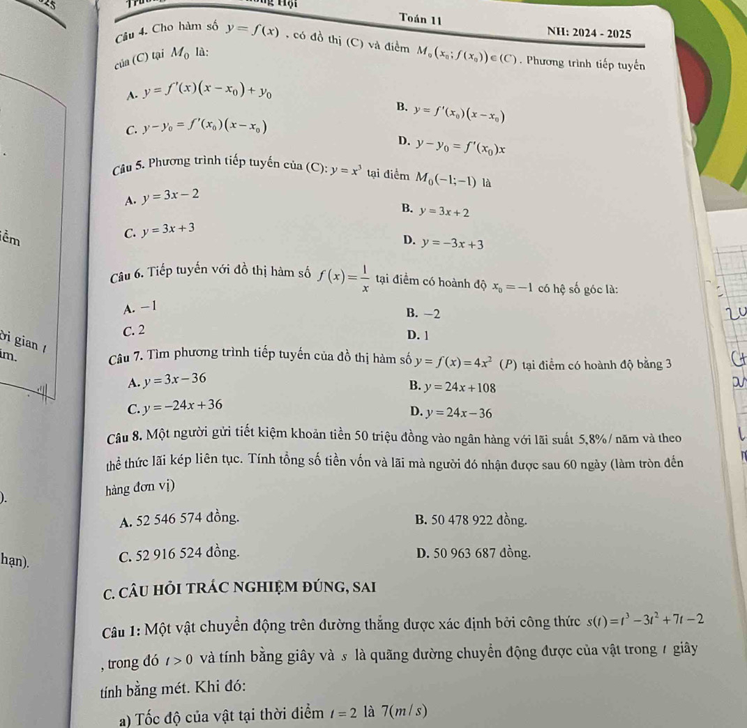 Toán 11 NH: 2024 - 2025
Câu 4. Cho hàm số y=f(x)
S , có đồ thị (C) và điểm
của (C) tại M_0 là:
M_0(x_0;f(x_0))∈ (C) Phương trình tiếp tuyến
A. y=f'(x)(x-x_0)+y_0
B. y=f'(x_0)(x-x_0)
C. y-y_0=f'(x_0)(x-x_0)
D. y-y_0=f'(x_0)x
Câu 5. Phương trình tiếp tuyến cia(C):y=x^3 tại điểm M_0(-1;-1) là
A. y=3x-2
B.
ềm
C. y=3x+3 y=3x+2
D. y=-3x+3
Cu 6. Tiếp tuyến với đồ thị hàm số f(x)= l/x  tại điểm có hoành độ x_0=-1 có hệ số góc là:
A. − 1
B. −2
C. 2
D. 1
Di gian 
im.
Câu 7. Tìm phương trình tiếp tuyến của đồ thị hàm số y=f(x)=4x^2 (P) tại điểm có hoành độ bằng 3
A. y=3x-36
B. y=24x+108
C. y=-24x+36
D. y=24x-36
Câu 8. Một người gửi tiết kiệm khoản tiền 50 triệu đồng vào ngân hàng với lãi suất 5,8%/ năm và theo
thể thức lãi kép liên tục. Tính tổng số tiền vốn và lãi mà người đó nhận được sau 60 ngày (làm tròn đến
). hàng đơn vị)
A. 52 546 574 đồng. B. 50 478 922 đồng.
hạn).
C. 52 916 524 đồng. D. 50 963 687 đồng.
c. câU HỏI tRÁC nGHIệM đúng, sai
Câu 1: Một vật chuyển động trên đường thắng được xác định bởi công thức s(t)=t^3-3t^2+7t-2
, trong đó t>0 và tính bằng giây và s là quãng đường chuyển động được của vật trong 7 giây
tính bằng mét. Khi đó:
a) Tốc độ của vật tại thời điểm t=2 là 7(m/s)