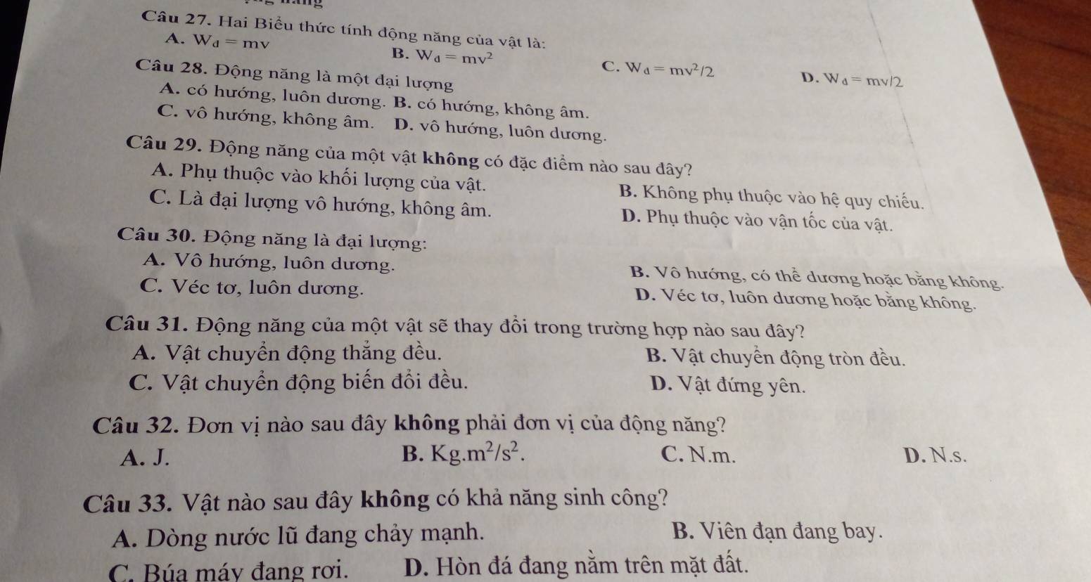 Hai Biểu thức tính động năng của vật là:
A. W_d=mv
B. W_d=mv^2 C. W_d=mv^2/2 D. W_d=mv/2
Câu 28. Động năng là một đại lượng
A. có hướng, luôn dương. B. có hướng, không âm.
C. vô hướng, không âm. D. vô hướng, luôn dương.
Câu 29. Động năng của một vật không có đặc điểm nào sau đây?
A. Phụ thuộc vào khối lượng của vật. B. Không phụ thuộc vào hệ quy chiếu.
C. Là đại lượng vô hướng, không âm. D. Phụ thuộc vào vận tốc của vật.
Câu 30. Động năng là đại lượng:
A. Vô hướng, luôn dương. B. Vô hướng, có thể dương hoặc bằng không.
C. Véc tơ, luôn dương. D. Véc tơ, luôn dương hoặc bằng không.
Câu 31. Động năng của một vật sẽ thay đồi trong trường hợp nào sau đây?
A. Vật chuyển động thắng đều. B. Vật chuyển động tròn đều.
C. Vật chuyển động biến đổi đều. D. Vật đứng yên.
Câu 32. Đơn vị nào sau đây không phải đơn vị của động năng?
A. J. B. Kg.m^2/s^2. C. N.m. D. N.s.
Câu 33. Vật nào sau đây không có khả năng sinh công?
A. Dòng nước lũ đang chảy mạnh. B. Viên đạn đang bay.
C. Búa máy đang rơi. D. Hòn đá đang nằm trên mặt đất.