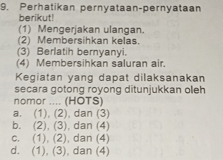 Perhatikan pernyataan-pernyataan
berikut!
(1) Mengerjakan ulangan.
(2) Membersihkan kelas.
(3) Berlatih bernyanyi.
(4) Membersihkan saluran air.
Kegiatan yang dapat dilaksanakan
secara gotong royong ditunjukkan oleh
nomor .... (HOTS)
a. (1),(2) , dan (3)
b. (2),(3) , dan (4)
C. (1),(2) , dan (4)
d. (1),(3) , dan (4)