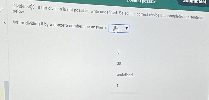 poin(s) possible Submit test
below.
Divide 38encloselongdiv 0 . If the division is not possible, write undefined. Select the correct choice that completes the sentence
When dividing 0 by a nonzero number, the answer is
0.
38.
undefined.
1.