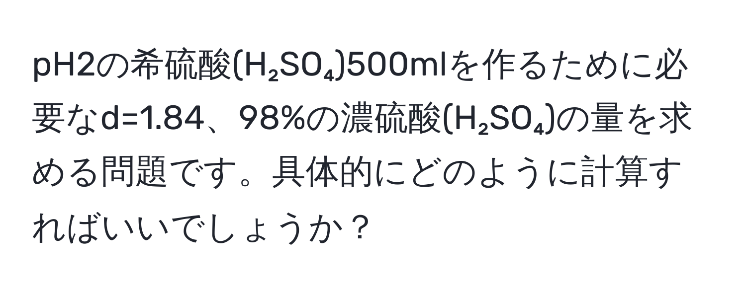 pH2の希硫酸(H₂SO₄)500mlを作るために必要なd=1.84、98%の濃硫酸(H₂SO₄)の量を求める問題です。具体的にどのように計算すればいいでしょうか？