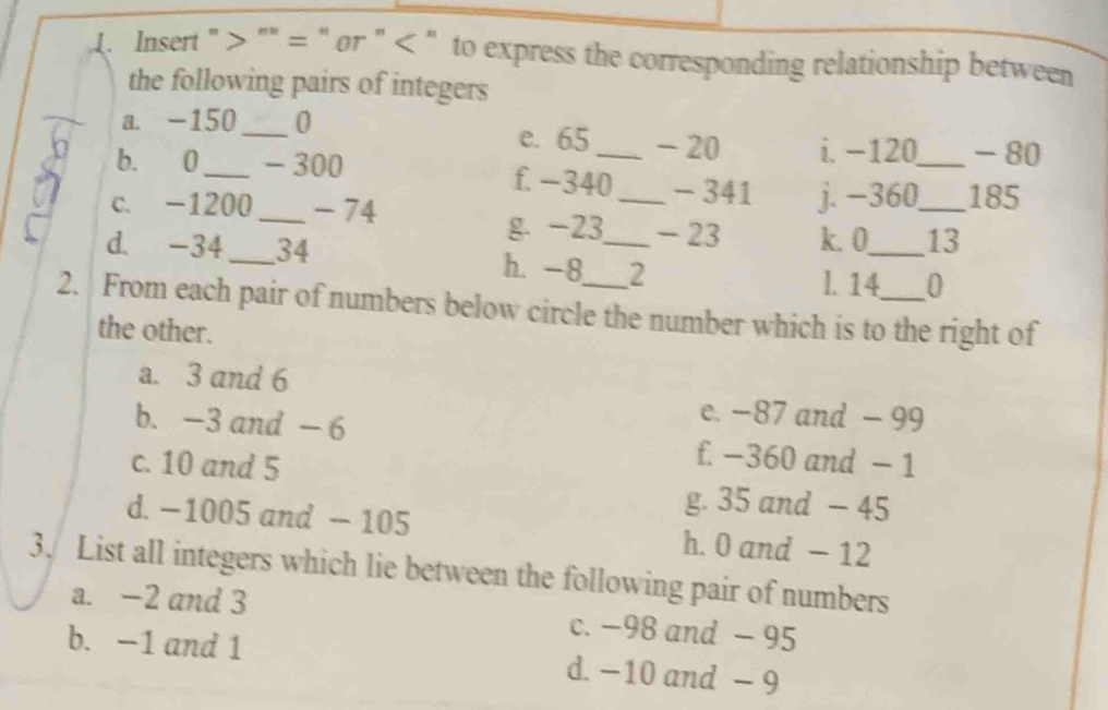 Insert " "" = " or " < " to express the corresponding relationship between
the following pairs of integers
a. -150_  0 e. 65 - 20 i. −120 _ - 80
b. 0 _ - 300 f. -340 _ - 341
c. -1200 _ -74 _j. −360 _ 185
g -23 - 23 k. 0 _ 13
d. -34 _ 34 h. -8 _ 2
l. 14 0
2. From each pair of numbers below circle the number which is to the right of
the other.
a. 3 and 6
e. −87 and - 99
b. -3 and - 6 f. −360 and − 1
c. 10 and 5
g. 35 and - 45
d. −1005 and - 105 h. 0 and - 12
3. List all integers which lie between the following pair of numbers
a. -2 and 3 c. −98 and - 95
b. -1 and 1 d. −10 and - 9