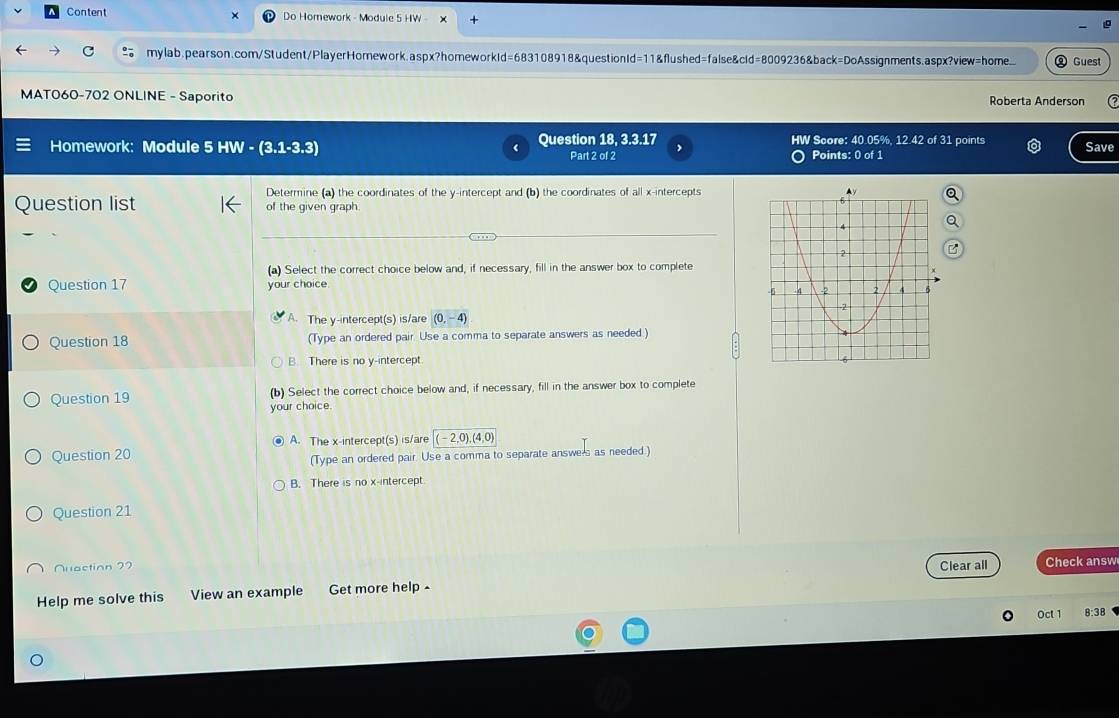 Content Do Homework - Module 5 HW
c mylab.pearson.com/Student/PlayerHomework.aspx?homeworkId=683108918&questionId=11&flushed=false&cId=8009236&back=DoAssignments.aspx?view=home. Guest
MAT060-702 ONLINE - Saporito Roberta Anderson
Homework: Module 5 HW-(3.1-3.3) Question 18, 3.3.17 HW Score: 40.05%, 12.42 of 31 points Save
Part 2 of 2 Points: 0 of 1
Determine (a) the coordinates of the y-intercept and (b) the coordinates of all x-intercepts
Question list of the given graph.
(a) Select the correct choice below and, if necessary, fill in the answer box to complete
Question 17 your choice.
A. The y-intercept(s) is/are (0,-4)
Question 18 (Type an ordered pair. Use a comma to separate answers as needed)
B There is no y-intercept 
Question 19 (b) Select the correct choice below and, if necessary, fill in the answer box to complete
your choice.
④ A. The x-intercept(s) is/are (-2,0), (4,0)
Question 20
(Type an ordered pair. Use a comma to separate answe's as needed.)
B. There is no x-intercept
Question 21
Nuaction 72 Clear all Check answ
Help me solve this View an example Get more help -
Oct 1 8:38