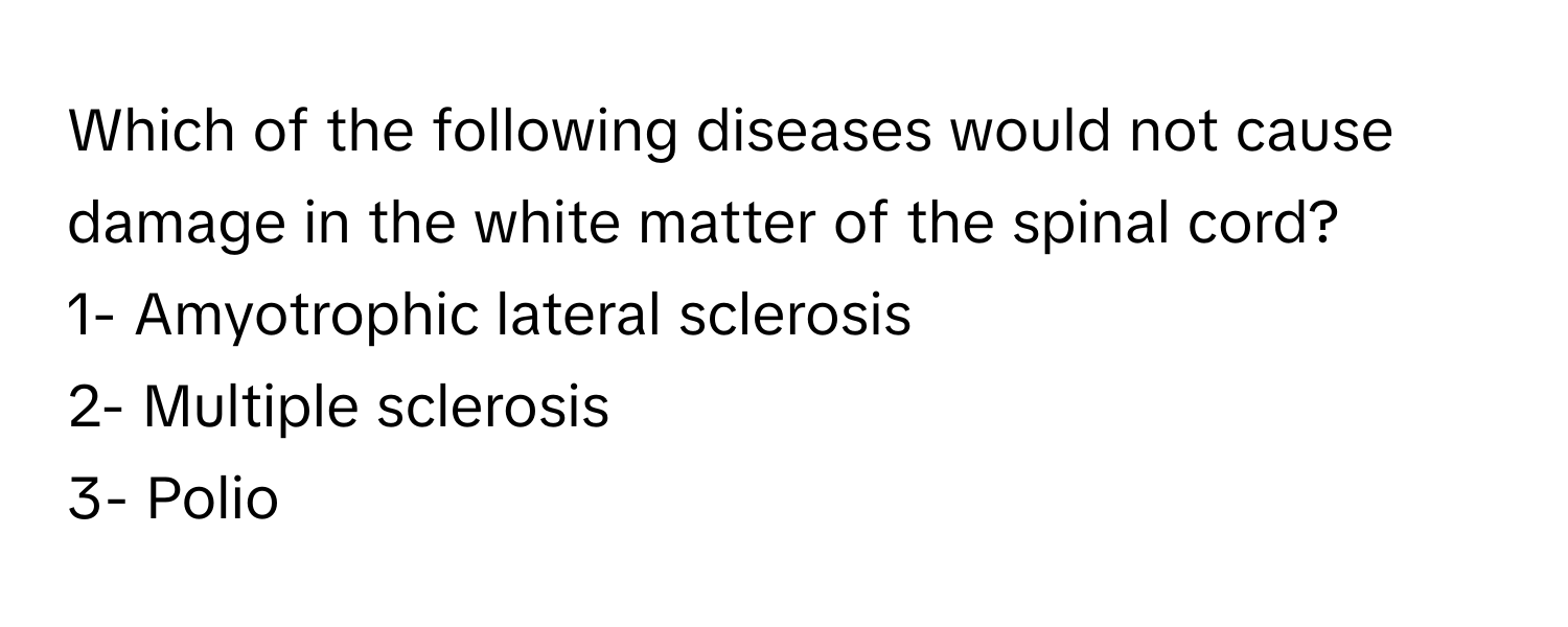 Which of the following diseases would not cause damage in the white matter of the spinal cord? 
1- Amyotrophic lateral sclerosis 
2- Multiple sclerosis 
3- Polio