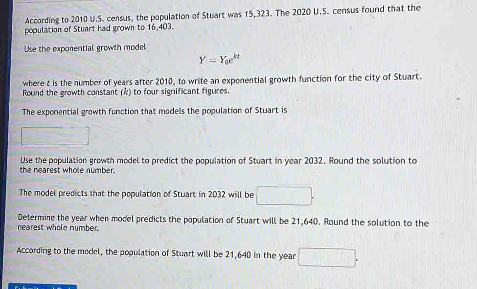 According to 2010 U.S. census, the population of Stuart was 15,323. The 2020 U.S. census found that the 
population of Stuart had grown to 16,403. 
Use the exponential growth model
Y=Y_0e^(kt)
where t is the number of years after 2010, to write an exponential growth function for the city of Stuart. 
Round the growth constant (k) to four significant figures. 
The exponential growth function that models the population of Stuart is 
Use the population growth model to predict the population of Stuart in year 2032. Round the solution to 
the nearest whole number. 
The model predicts that the population of Stuart in 2032 will be □. 
Determine the year when model predicts the population of Stuart will be 21,640. Round the solution to the 
nearest whole number. 
According to the model, the population of Stuart will be 21,640 in the year V