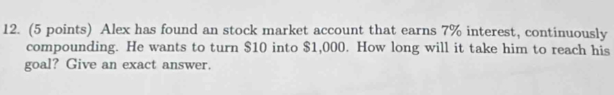 Alex has found an stock market account that earns 7% interest, continuously 
compounding. He wants to turn $10 into $1,000. How long will it take him to reach his 
goal? Give an exact answer.