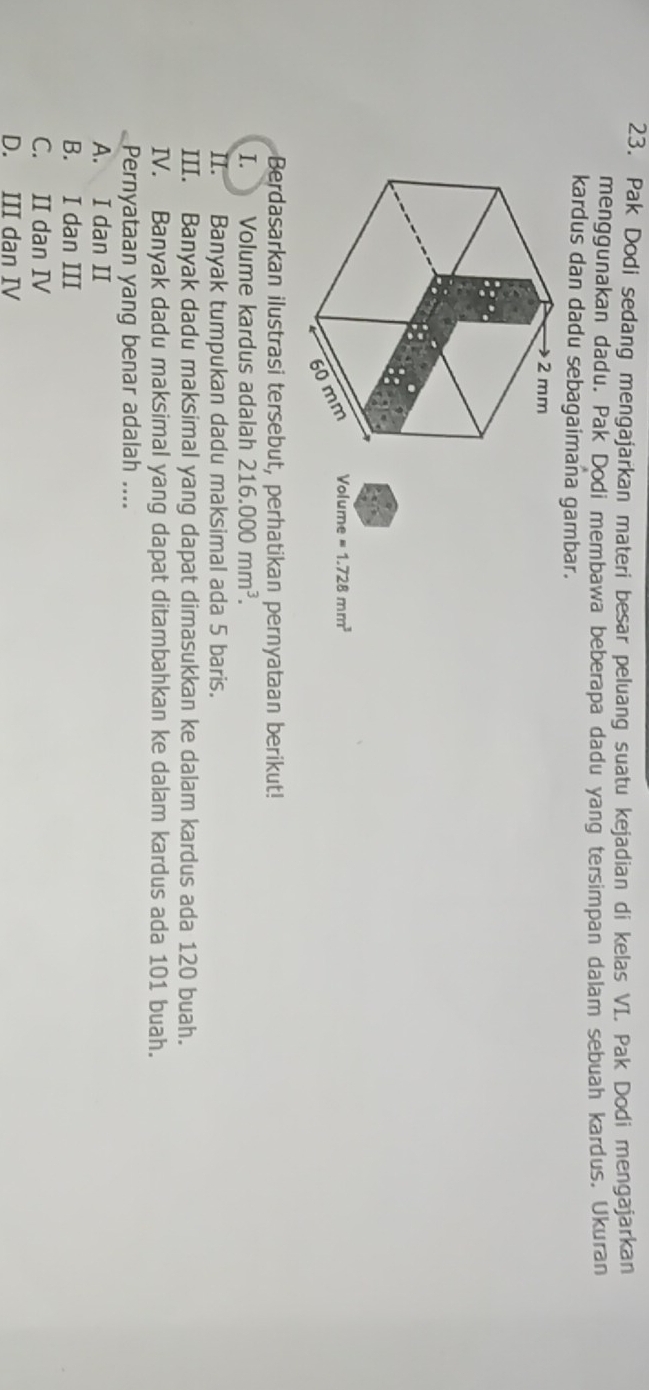 Pak Dodi sedang mengajarkan materi besar peluang suatu kejadian di kelas VI. Pak Dodi mengajarkan
menggunakan dadu. Pak Dodi membawa beberapa dadu yang tersimpan dalam sebuah kardus. Ukuran
kardus dan dadu sebagaimana gambar.
2 mm
mm Volume =1.728mm^3
60
Berdasarkan ilustrasi tersebut, perhatikan pernyataan berikut!
I. Volume kardus adalah 216.000mm^3. 
II. Banyak tumpukan dadu maksimal ada 5 baris.
III. Banyak dadu maksimal yang dapat dimasukkan ke dalam kardus ada 120 buah.
IV. Banyak dadu maksimal yang dapat ditambahkan ke dalam kardus ada 101 buah.
Pernyataan yang benar adalah ....
A. I dan II
B. I dan III
C. II dan IV
D. III dan IV