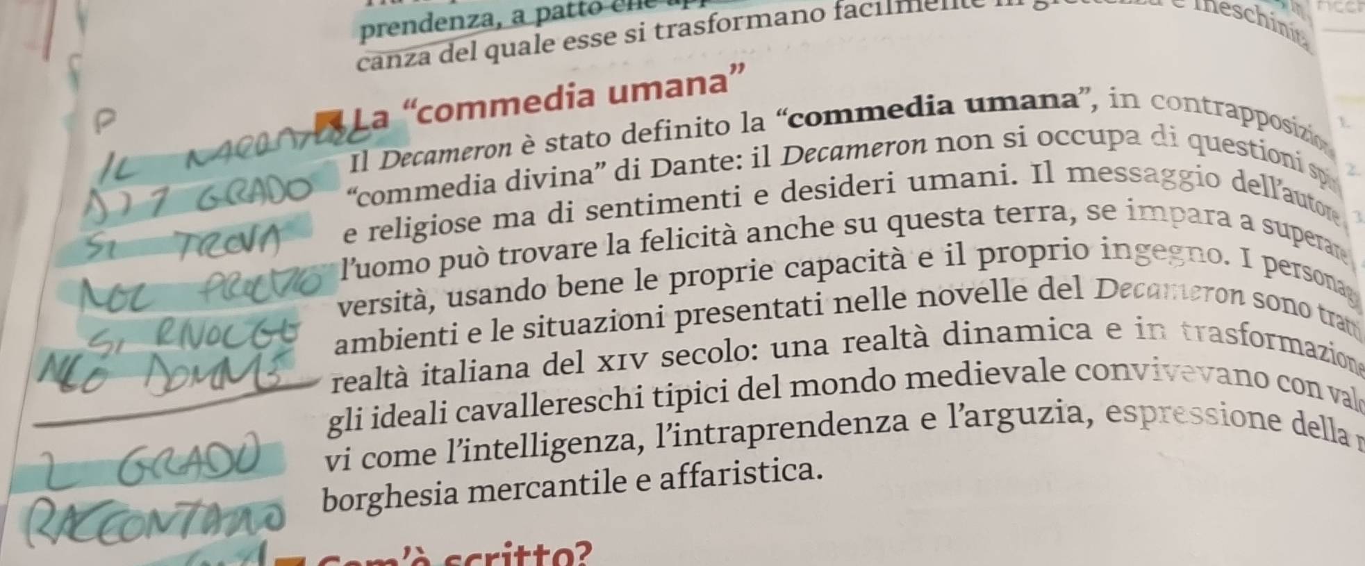 prendenza, a pa tto cl 
canza del quale esse si trasformano facum e n e 

_ 
La “commedia umana” 
Il Decameron è stato definito la “commedia umana”, in contrapposizio 
1. 
“commedia divina” di Dante: il Decameron non si occupa di questioni sp 
χ 
e religiose ma di sentimenti e desideri umani. Il messaggio dell’autore 
l'uomo può trovare la felicità anche su questa terra, se impara a superare 
versità, usando bene le proprie capacità e il proprio ingegno. I persona 
ambienti e le situazioni presentati nelle novelle del Decameron sono tram 
realtà italiana del x1V secolo: una realtà dinamica e in trasformaziona 
gli ideali cavallereschi tipici del mondo medievale convivevano con val 
vi come l’intelligenza, l’intraprendenza e l’arguzia, espressione della n 
borghesia mercantile e affaristica. 
critto